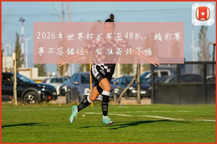 2026年世界杯扩军至48队，精彩赛事不容错过，你准备好了吗