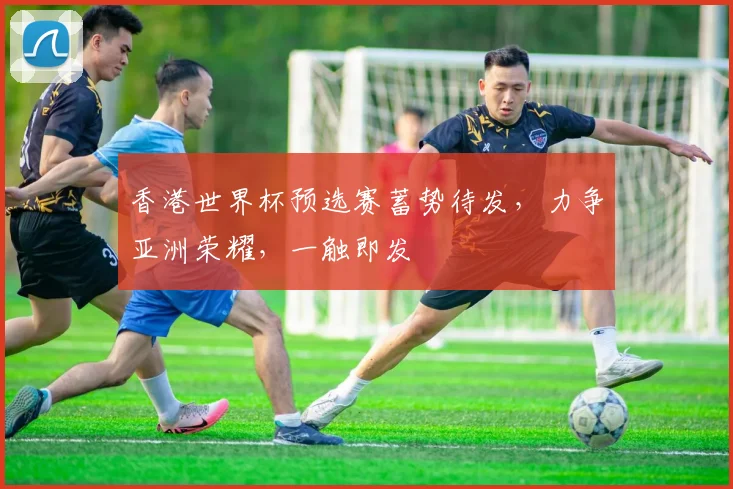 香港世界杯预选赛蓄势待发，力争亚洲荣耀，一触即发