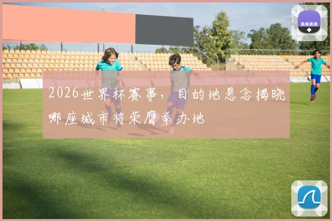 2026世界杯赛事，目的地悬念揭晓哪座城市将荣膺举办地